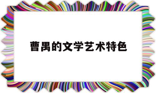 曹禺的文学艺术特色(曹禺的文学艺术特色有哪些)