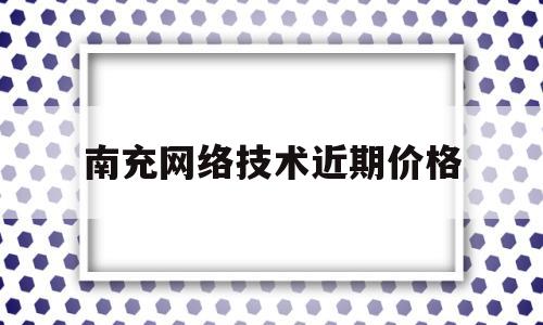南充网络技术近期价格(南充市互联网联合会)