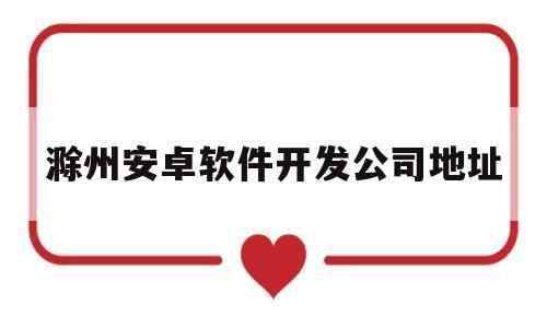 滁州安卓软件开发公司地址(滁州安卓软件开发公司地址在哪里)