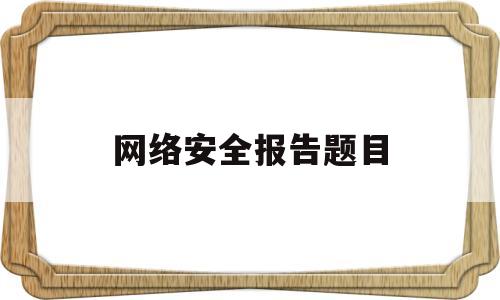 网络安全报告题目(网络安全报告总结怎么写)