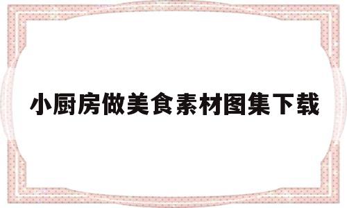 小厨房做美食素材图集下载(小厨房美食视频下载)
