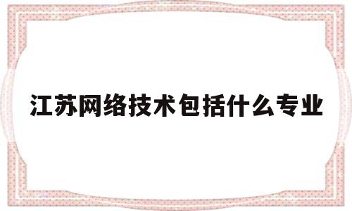 江苏网络技术包括什么专业(江苏网络大学)
