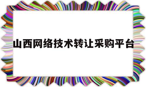 山西网络技术转让采购平台(山西网络科技有限公司怎么样)