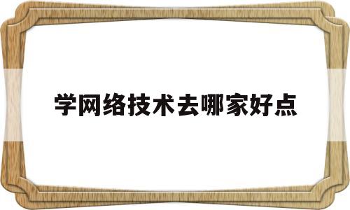 学网络技术去哪家好点(学网络专业哪个技校好)