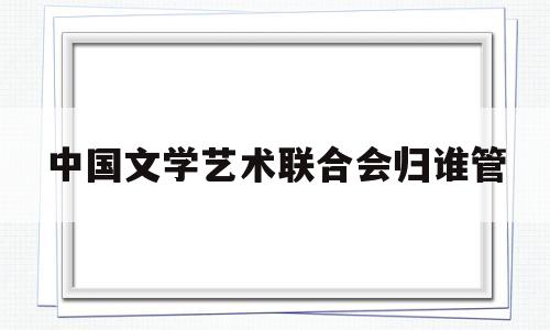 中国文学艺术联合会归谁管(中国文学艺术界联合会是什么性质的组织)