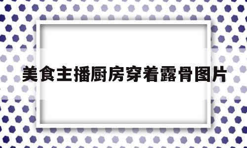 美食主播厨房穿着露骨图片(美食主播叫什么)