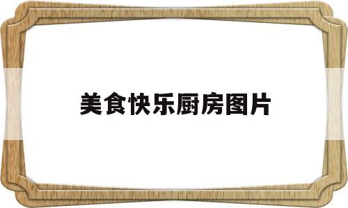 美食快乐厨房图片(美食快乐厨房图片大全)