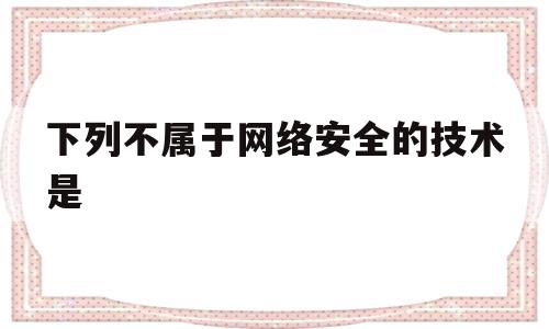 下列不属于网络安全的技术是(下列不属于网络安全的技术是防火墙加密狗认证防病毒)