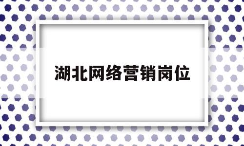 湖北网络营销岗位(湖北网络营销岗位待遇)