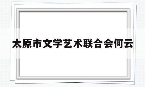太原市文学艺术联合会何云(太原市文学艺术界联合会)