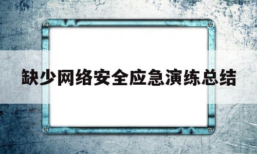 缺少网络安全应急演练总结(网络安全应急演练开展情况)
