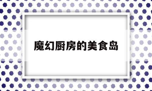 魔幻厨房的美食岛(魔幻厨房美食岛里面的体力怎么用)