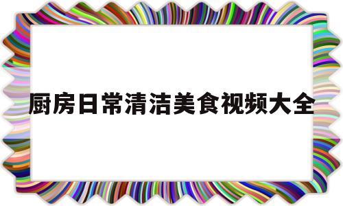 厨房日常清洁美食视频大全(有哪些实用的厨房清洁小妙招?)