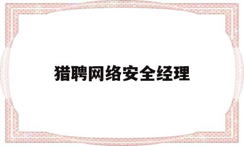 猎聘网络安全经理(网络安全经理职责)