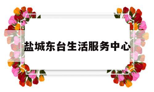 盐城东台生活服务中心(盐城东台生活服务中心电话)