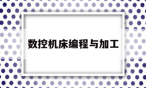 数控机床编程与加工(数控机床编程与加工实训报告心得)
