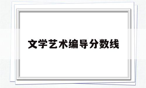 文学艺术编导分数线(艺考编导专业文化录取分数线)