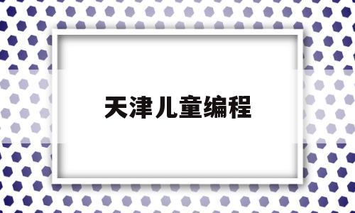 天津儿童编程(天津少儿编程课价位)