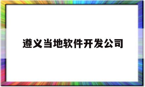 遵义当地软件开发公司(遵义软件公司排名前十)