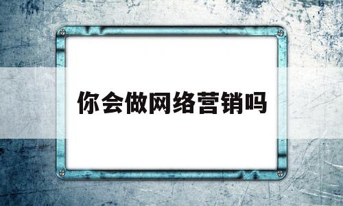 你会做网络营销吗(你有没有进行过网络营销?怎么进行的?)