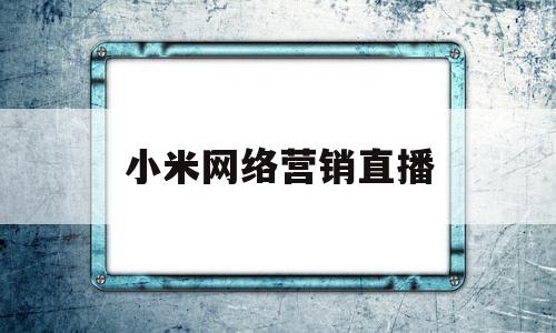 小米网络营销直播(小米网络营销直播怎么做)