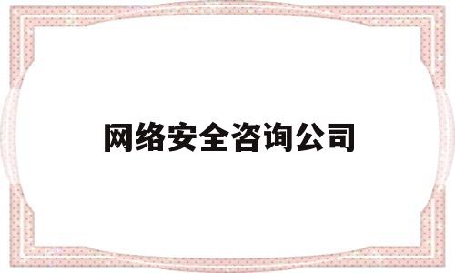 网络安全咨询公司(网络安全咨询公司有哪些)