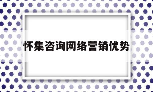 怀集咨询网络营销优势(网络营销咨询公司)