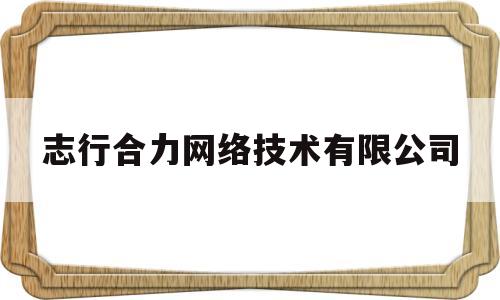 志行合力网络技术有限公司(安庆志行合力网络技术有限公司)