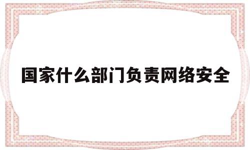 国家什么部门负责网络安全(国家谁负责网络安全)