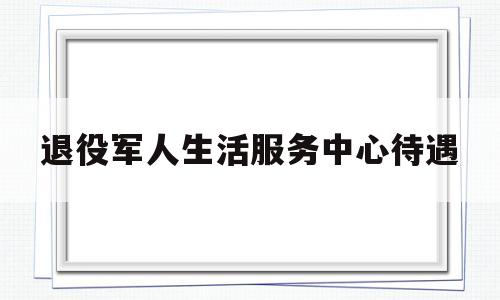 退役军人生活服务中心待遇(退役军人生活服务中心待遇如何)