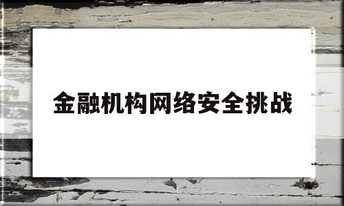 金融机构网络安全挑战(金融系统网络安全)