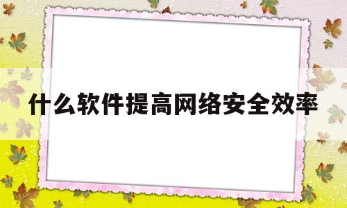 什么软件提高网络安全效率(什么软件提高网络安全效率最快)