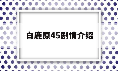 白鹿原45剧情介绍(白鹿原第四十九集)
