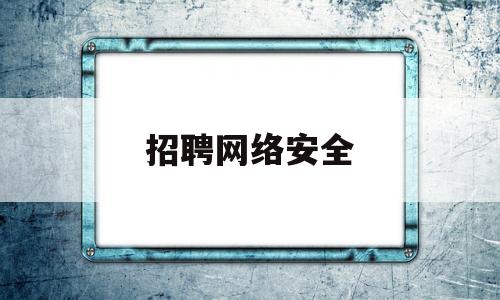 招聘网络安全(招聘网络安全限年龄)