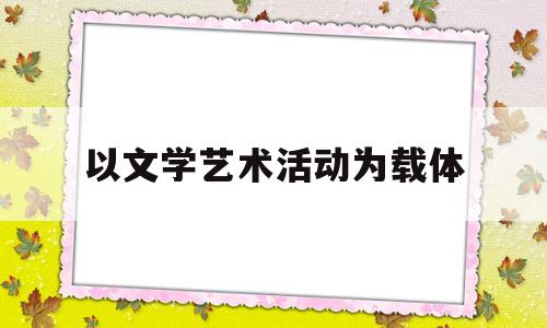 以文学艺术活动为载体(文学以艺术形象的特殊方式存在,所以 )
