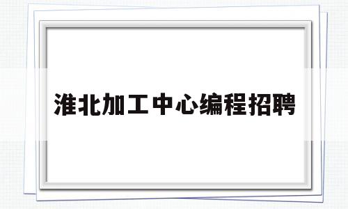 淮北加工中心编程招聘(淮北加工中心编程招聘信息)