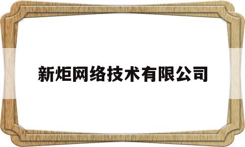 新炬网络技术有限公司(新炬网络技术有限公司怎么样)