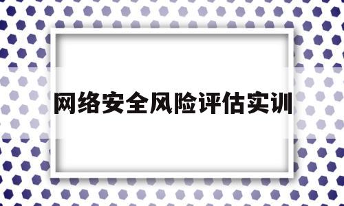 网络安全风险评估实训(网络安全风险评估的三要素)