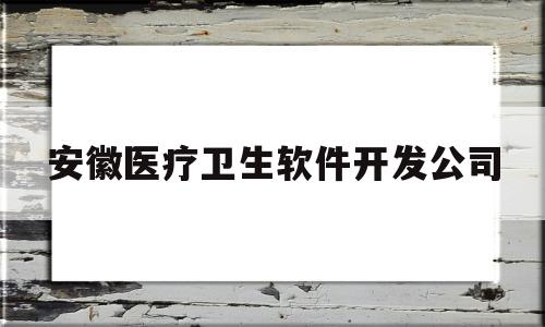 安徽医疗卫生软件开发公司(安徽医疗卫生软件开发公司招聘)