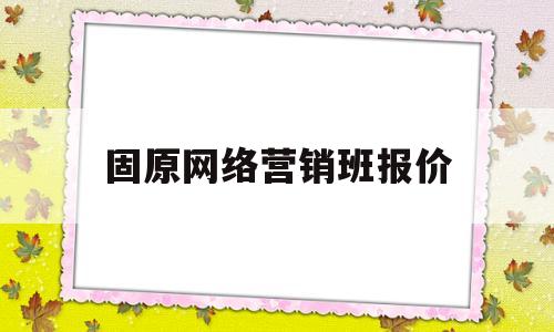固原网络营销班报价(固原网络营销班报价表)