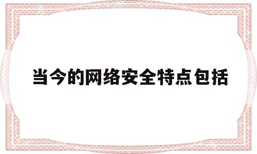 当今的网络安全特点包括(当今的网络安全主要特点有)