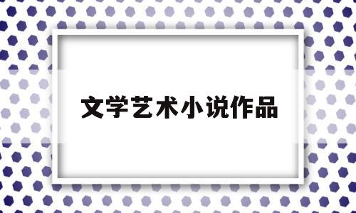 文学艺术小说作品(文学艺术小说作品特点)