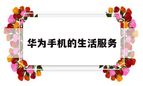 华为手机的生活服务(华为手机的生活服务可以卸载吗)