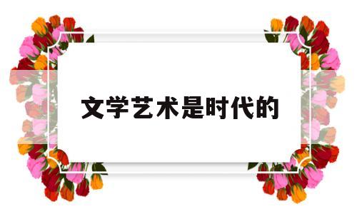 文学艺术是时代的(文学艺术是一个民族文明程度的重要标志之一)