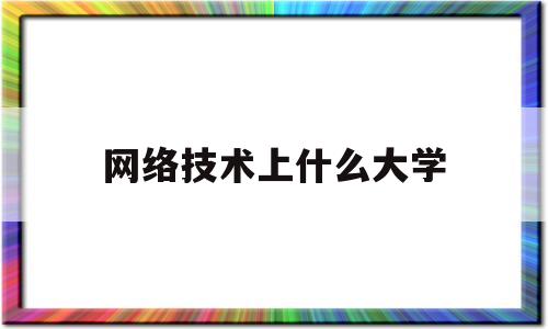 网络技术上什么大学(网络技术上什么大学最好)