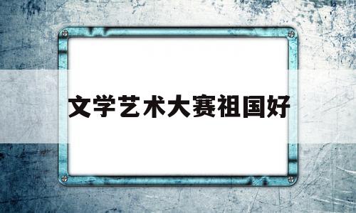 文学艺术大赛祖国好(全国文艺大赛征文)