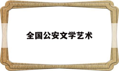 全国公安文学艺术(全国公安文学艺术联合会网址)