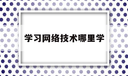 学习网络技术哪里学(学网络技术有前途吗)
