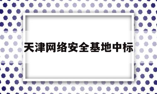 天津网络安全基地中标(天津高新区网络安全产业基础设施项目)