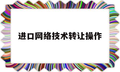 进口网络技术转让操作(进口网络技术转让操作规程)